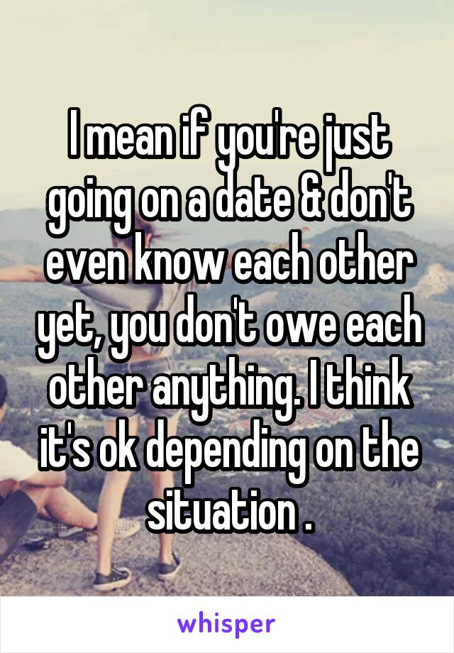 I mean if you're just going on a date & don't even know each other yet, you don't owe each other anything. I think it's ok depending on the situation .