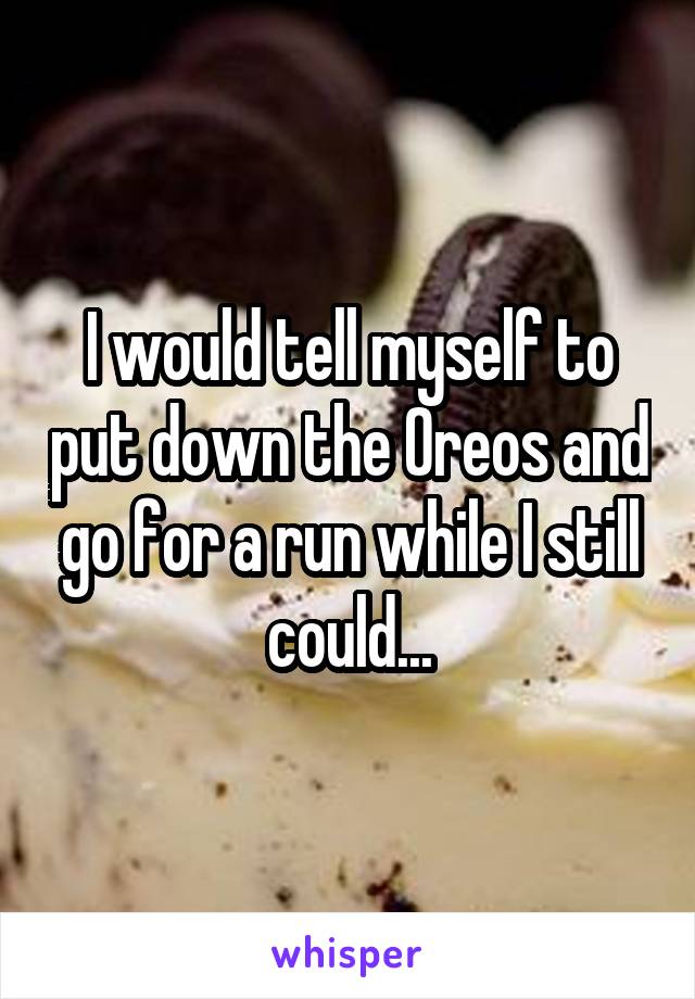 I would tell myself to put down the Oreos and go for a run while I still could...