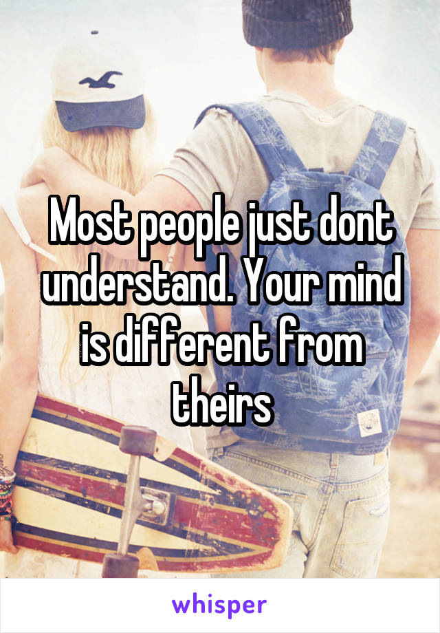 Most people just dont understand. Your mind is different from theirs