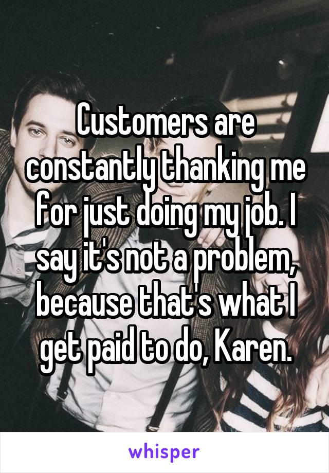 Customers are constantly thanking me for just doing my job. I say it's not a problem, because that's what I get paid to do, Karen.