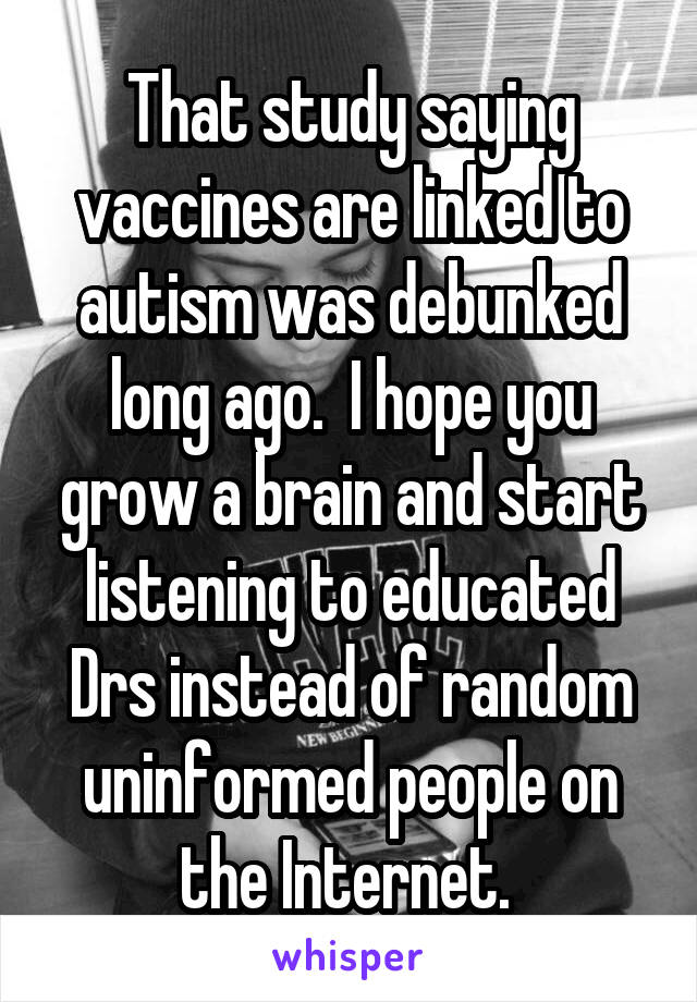 That study saying vaccines are linked to autism was debunked long ago.  I hope you grow a brain and start listening to educated Drs instead of random uninformed people on the Internet. 