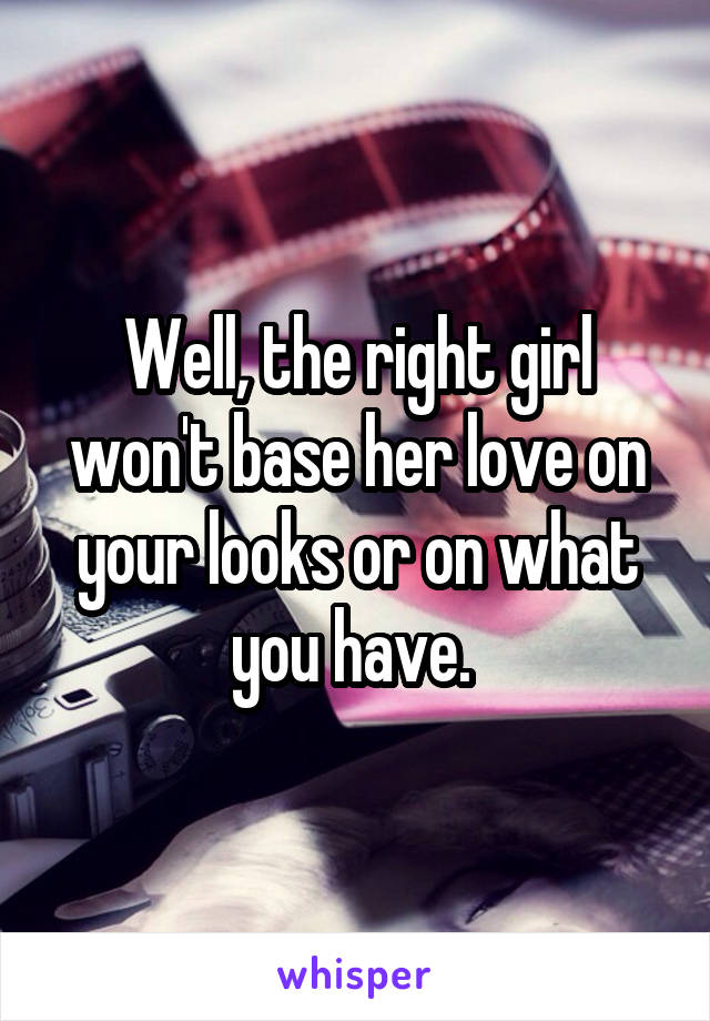 Well, the right girl won't base her love on your looks or on what you have. 