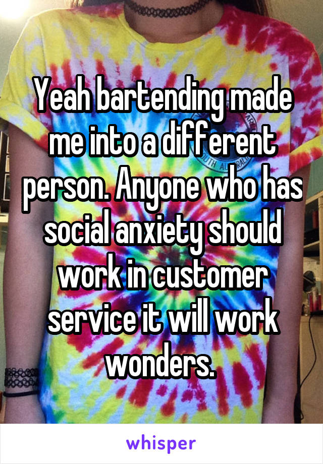 Yeah bartending made me into a different person. Anyone who has social anxiety should work in customer service it will work wonders. 