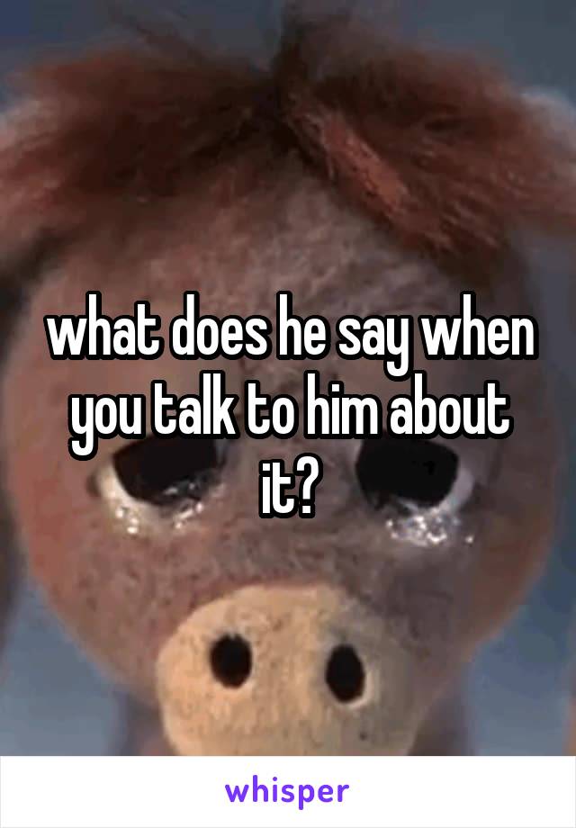 what does he say when you talk to him about it?