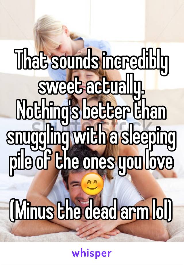 That sounds incredibly sweet actually. 
Nothing's better than snuggling with a sleeping pile of the ones you love 😊
(Minus the dead arm lol)