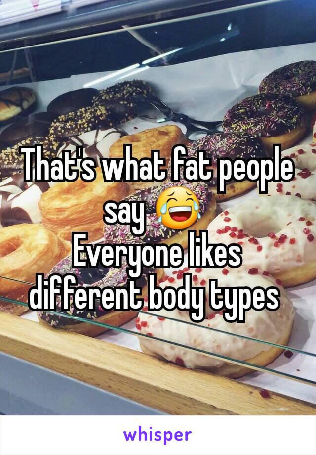 That's what fat people say 😂 
Everyone likes different body types 