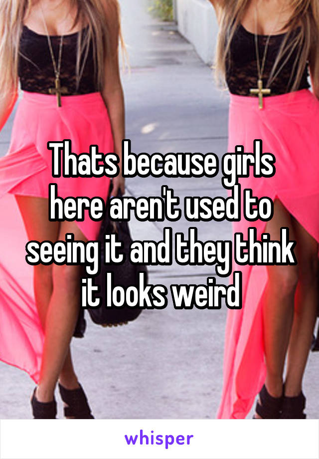 Thats because girls here aren't used to seeing it and they think it looks weird
