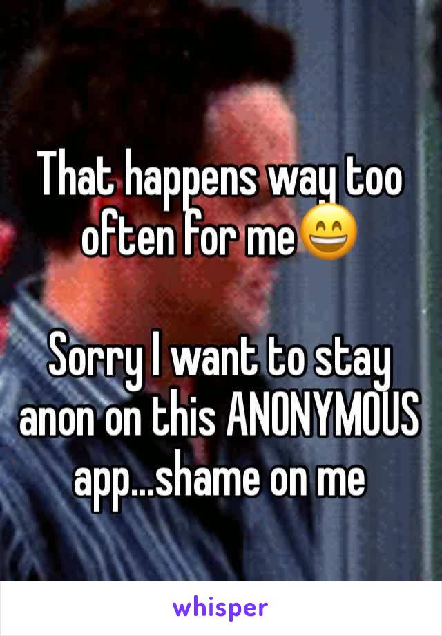 That happens way too often for me😄

Sorry I want to stay anon on this ANONYMOUS app...shame on me