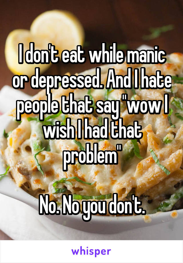 I don't eat while manic or depressed. And I hate people that say "wow I wish I had that problem"

No. No you don't.