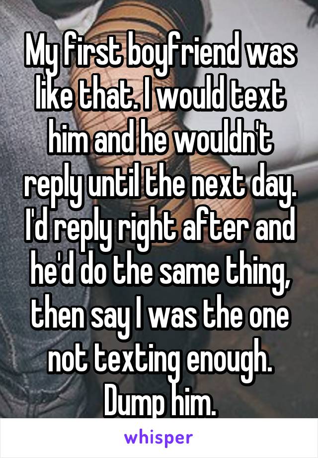 My first boyfriend was like that. I would text him and he wouldn't reply until the next day. I'd reply right after and he'd do the same thing, then say I was the one not texting enough. Dump him.