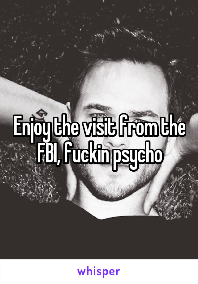Enjoy the visit from the FBI, fuckin psycho