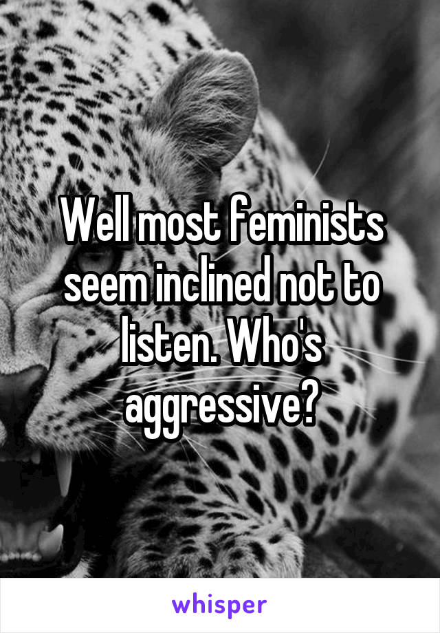 Well most feminists seem inclined not to listen. Who's aggressive?