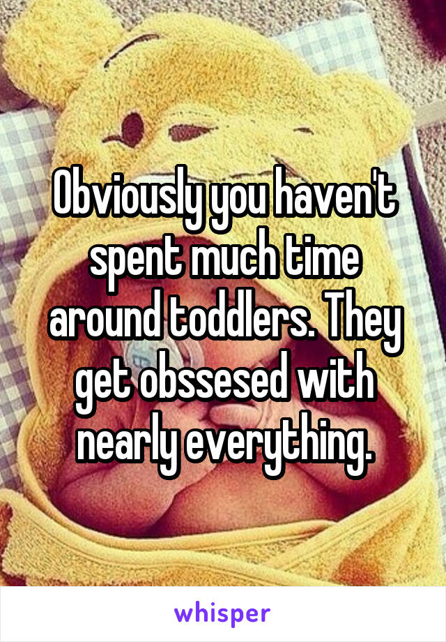 Obviously you haven't spent much time around toddlers. They get obssesed with nearly everything.