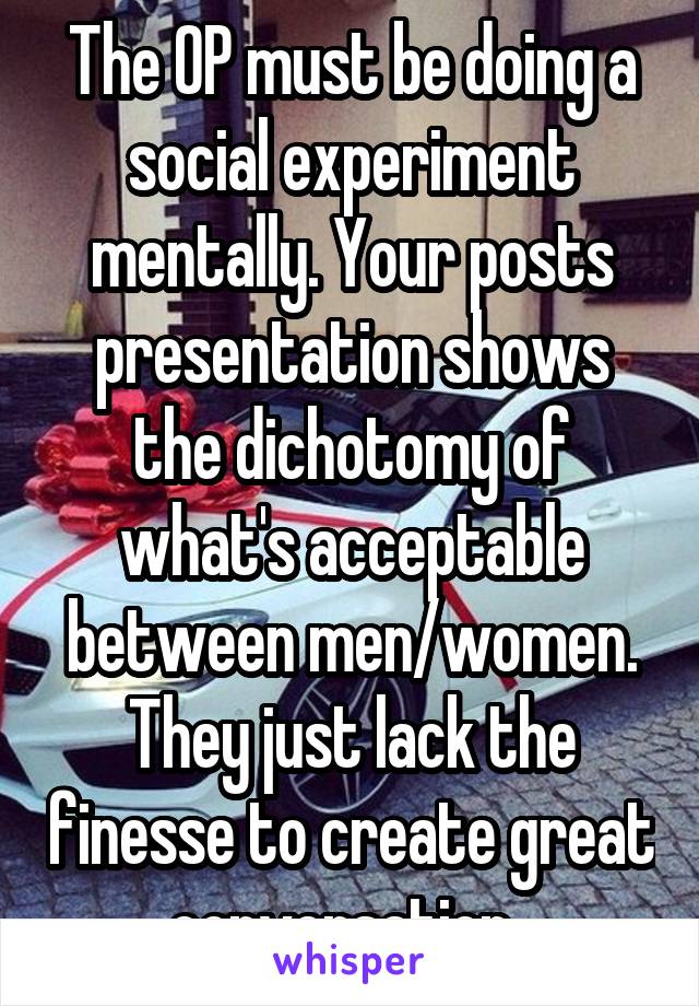 The OP must be doing a social experiment mentally. Your posts presentation shows the dichotomy of what's acceptable between men/women. They just lack the finesse to create great conversation. 
