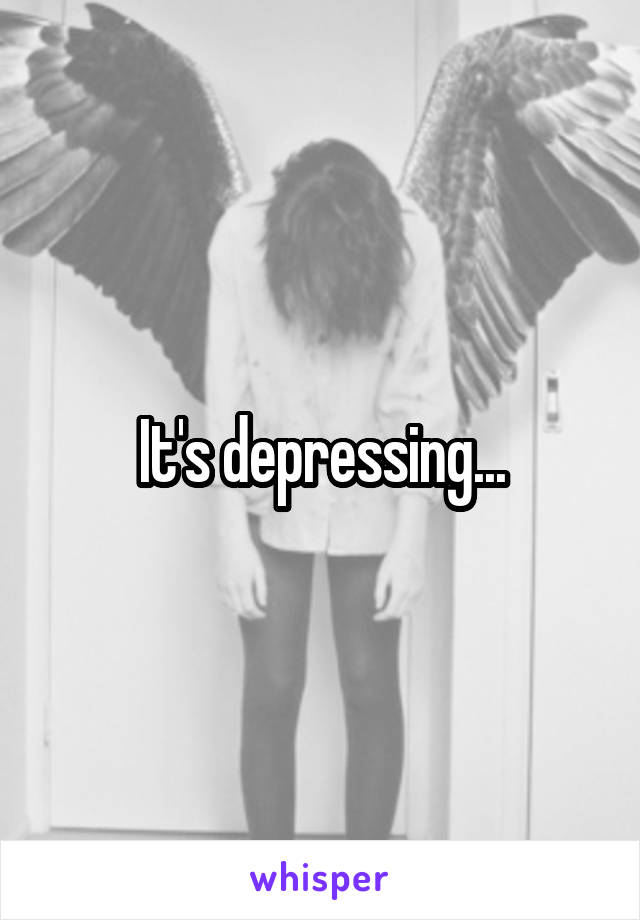 It's depressing...