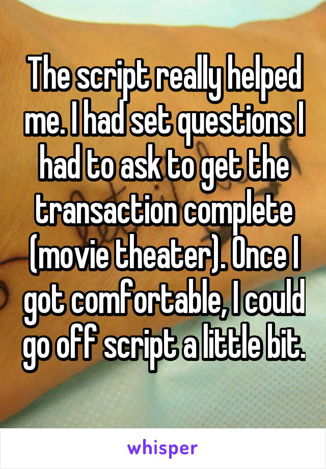 The script really helped me. I had set questions I had to ask to get the transaction complete (movie theater). Once I got comfortable, I could go off script a little bit. 
