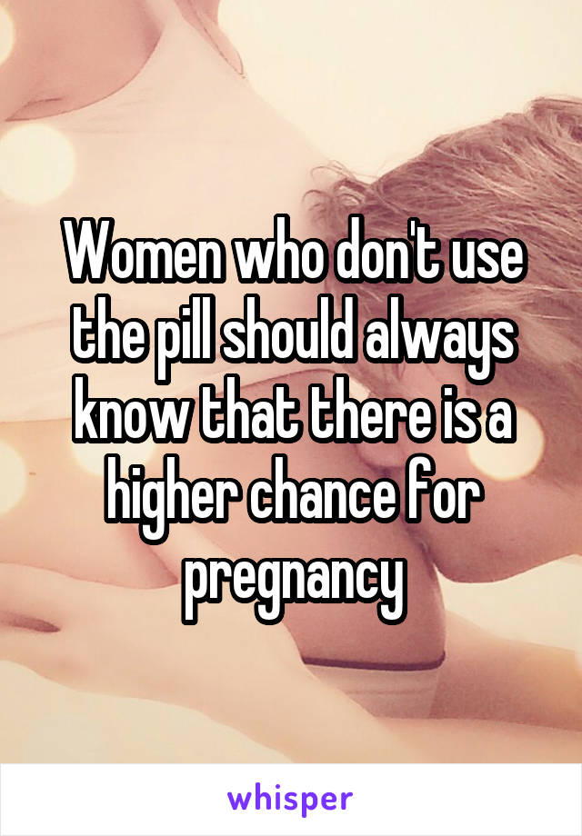 Women who don't use the pill should always know that there is a higher chance for pregnancy