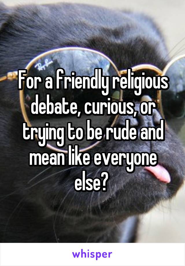 For a friendly religious debate, curious, or trying to be rude and mean like everyone else? 