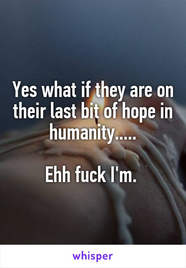 Yes what if they are on their last bit of hope in humanity.....

Ehh fuck I'm. 