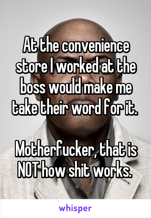 At the convenience store I worked at the boss would make me take their word for it. 

Motherfucker, that is NOT how shit works. 