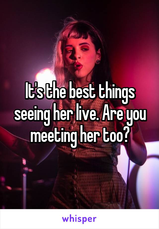 It's the best things seeing her live. Are you meeting her too?
