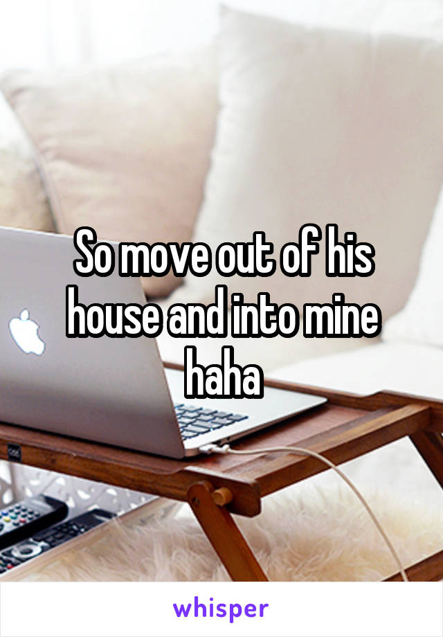 So move out of his house and into mine haha