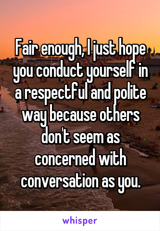 Fair enough, I just hope you conduct yourself in a respectful and polite way because others don't seem as concerned with conversation as you.