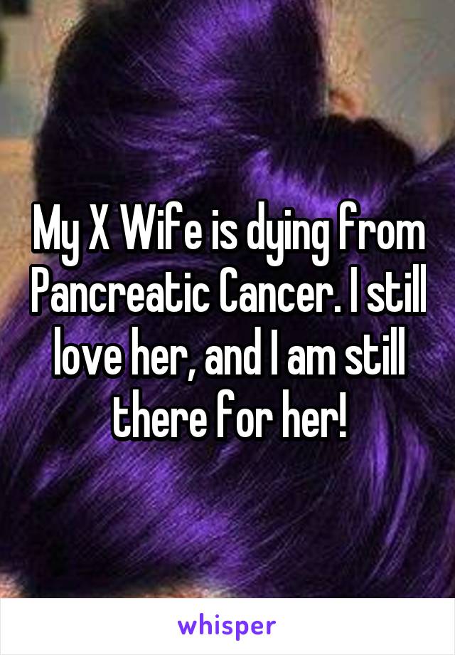 My X Wife is dying from Pancreatic Cancer. I still love her, and I am still there for her!