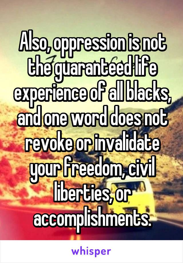 Also, oppression is not the guaranteed life experience of all blacks, and one word does not revoke or invalidate your freedom, civil liberties, or accomplishments.