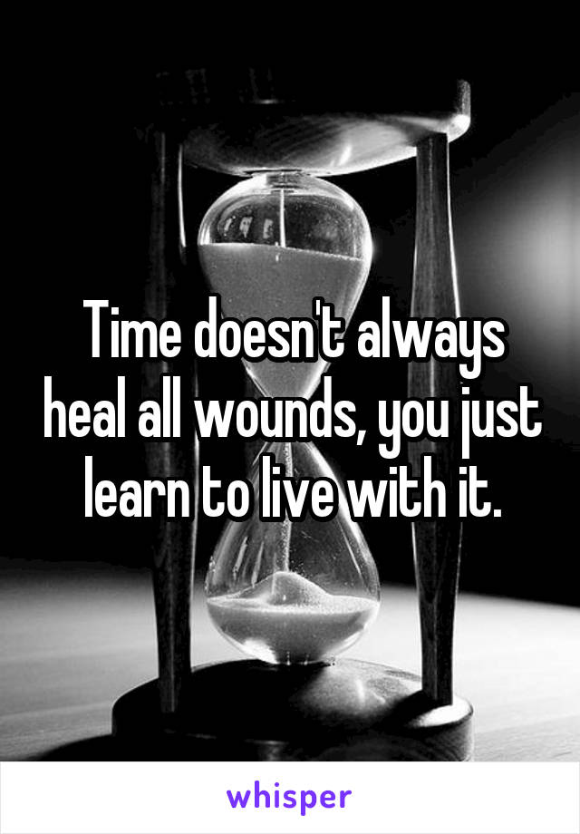 Time doesn't always heal all wounds, you just learn to live with it.