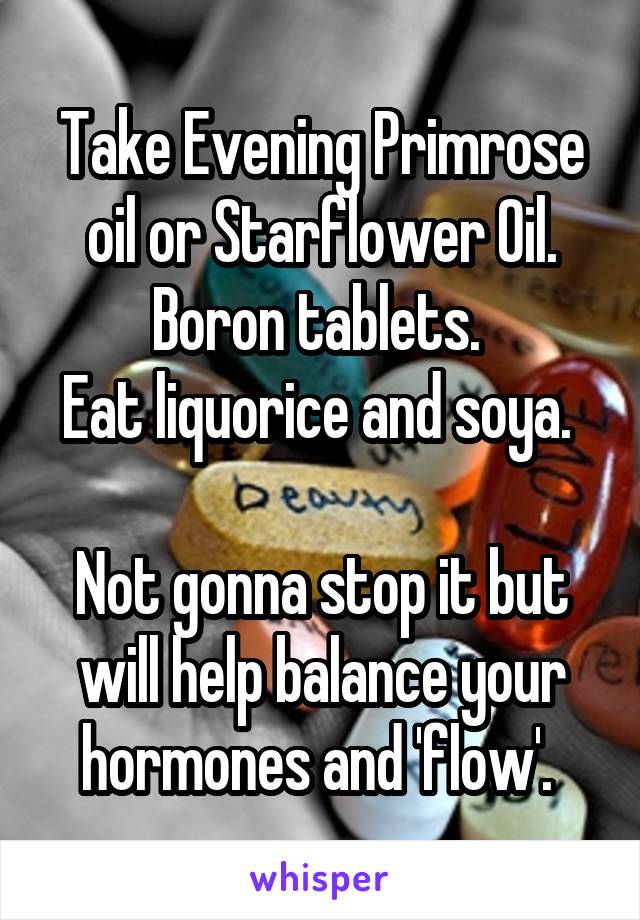 Take Evening Primrose oil or Starflower Oil. Boron tablets. 
Eat liquorice and soya. 

Not gonna stop it but will help balance your hormones and 'flow'. 