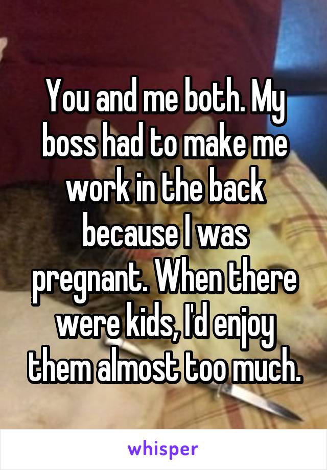 You and me both. My boss had to make me work in the back because I was pregnant. When there were kids, I'd enjoy them almost too much.
