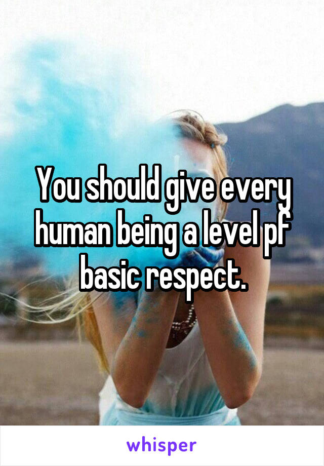 You should give every human being a level pf basic respect.