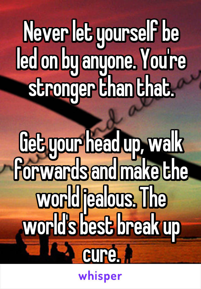 Never let yourself be led on by anyone. You're stronger than that.

Get your head up, walk forwards and make the world jealous. The world's best break up cure.
