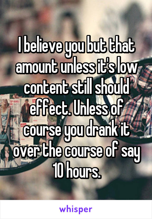 I believe you but that amount unless it's low content still should effect. Unless of course you drank it over the course of say 10 hours.