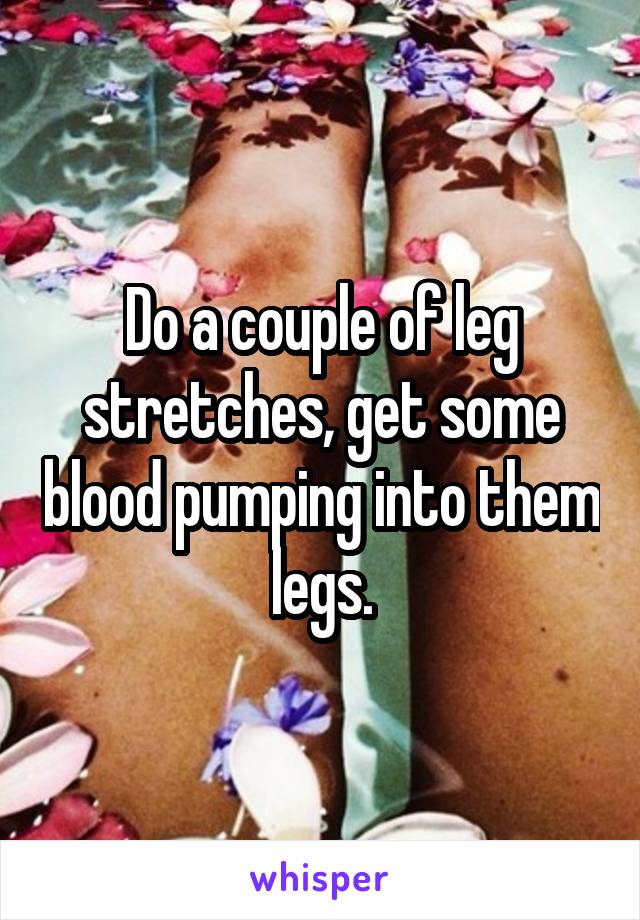 Do a couple of leg stretches, get some blood pumping into them legs.