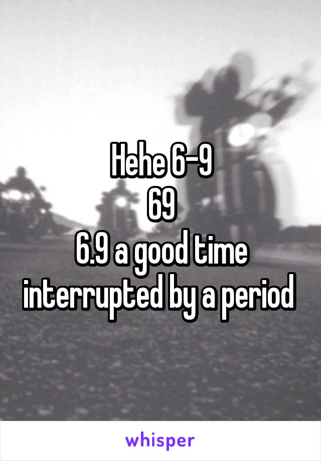 Hehe 6-9
69
6.9 a good time interrupted by a period 