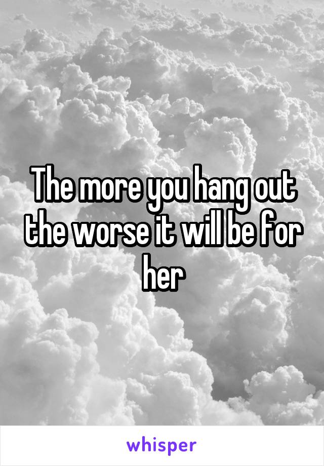 The more you hang out the worse it will be for her
