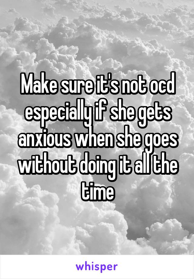 Make sure it's not ocd especially if she gets anxious when she goes without doing it all the time