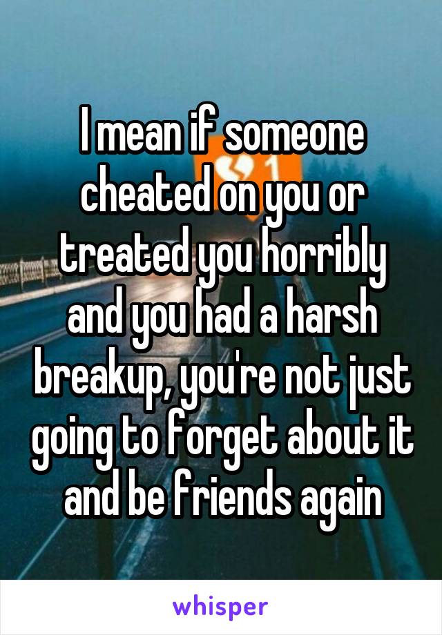 I mean if someone cheated on you or treated you horribly and you had a harsh breakup, you're not just going to forget about it and be friends again