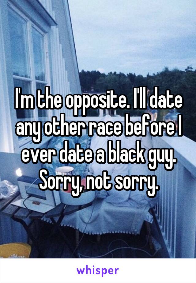 I'm the opposite. I'll date any other race before I ever date a black guy. Sorry, not sorry.