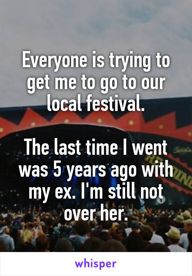 Everyone is trying to get me to go to our local festival.

The last time I went was 5 years ago with my ex. I'm still not over her.