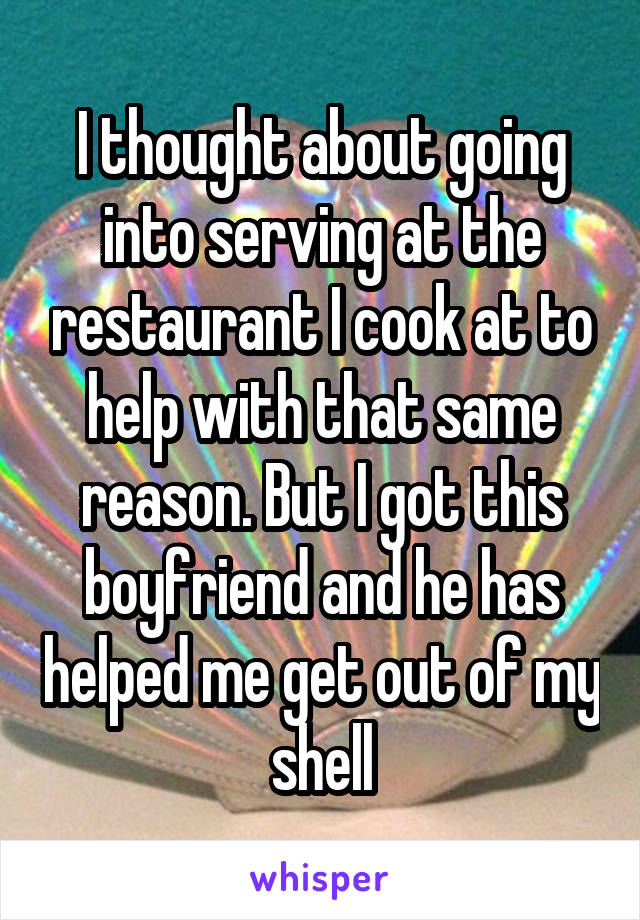 I thought about going into serving at the restaurant I cook at to help with that same reason. But I got this boyfriend and he has helped me get out of my shell