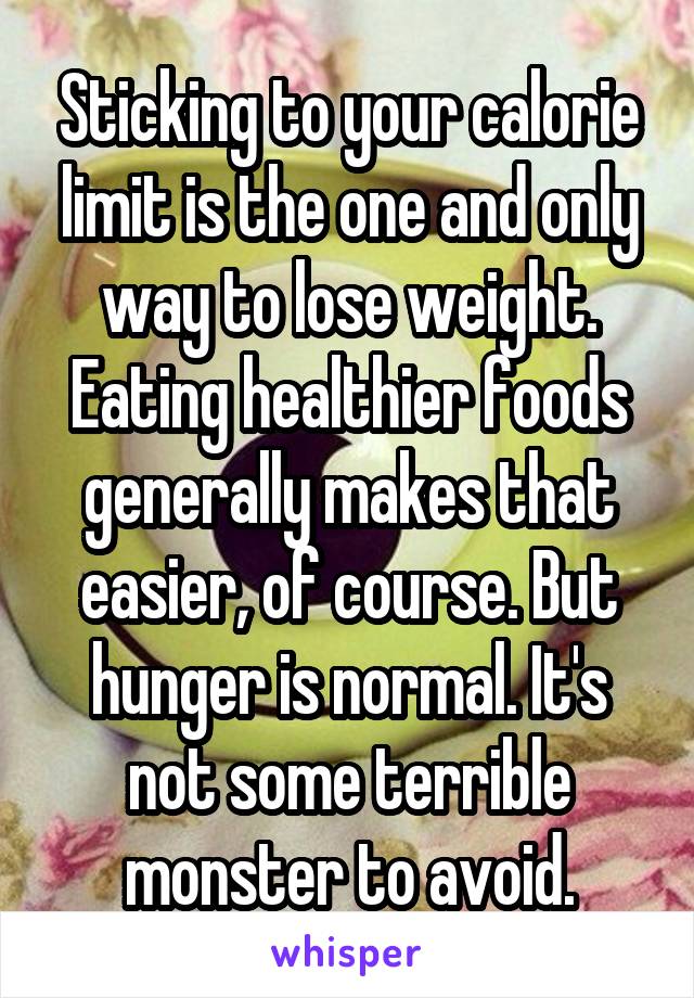 Sticking to your calorie limit is the one and only way to lose weight. Eating healthier foods generally makes that easier, of course. But hunger is normal. It's not some terrible monster to avoid.
