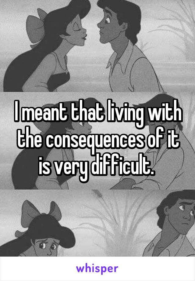 I meant that living with the consequences of it is very difficult. 