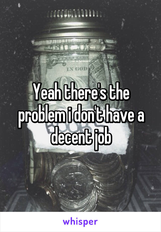 Yeah there's the problem i don't have a decent job