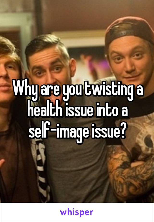 Why are you twisting a health issue into a self-image issue?