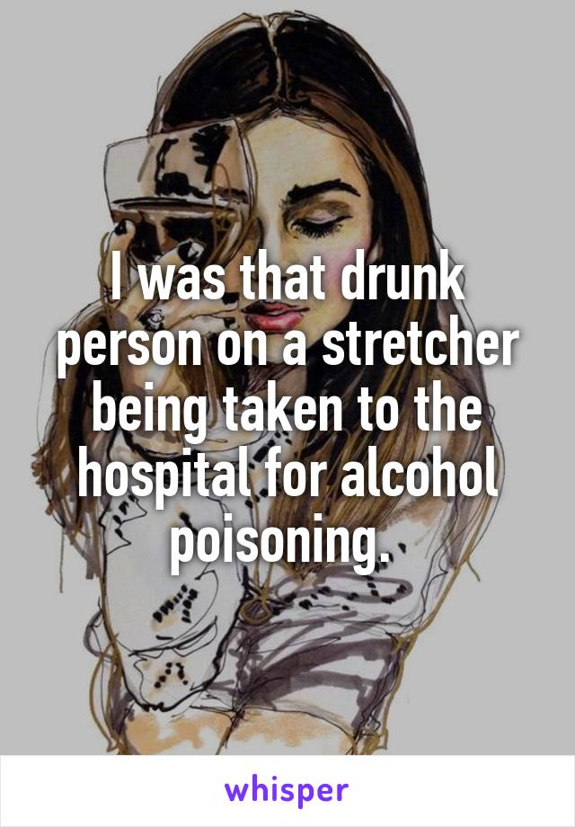 I was that drunk person on a stretcher being taken to the hospital for alcohol poisoning. 