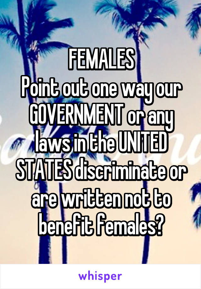 FEMALES
Point out one way our GOVERNMENT or any laws in the UNITED STATES discriminate or are written not to benefit females?