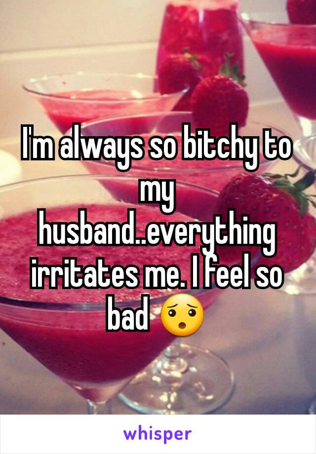 I'm always so bitchy to my husband..everything irritates me. I feel so bad 😯